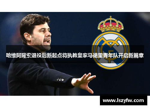 哈维阿隆索退役后新起点将执教皇家马德里青年队开启新篇章