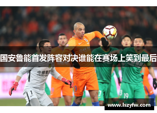 国安鲁能首发阵容对决谁能在赛场上笑到最后