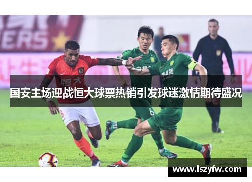 国安主场迎战恒大球票热销引发球迷激情期待盛况