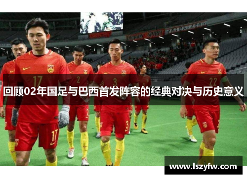 回顾02年国足与巴西首发阵容的经典对决与历史意义