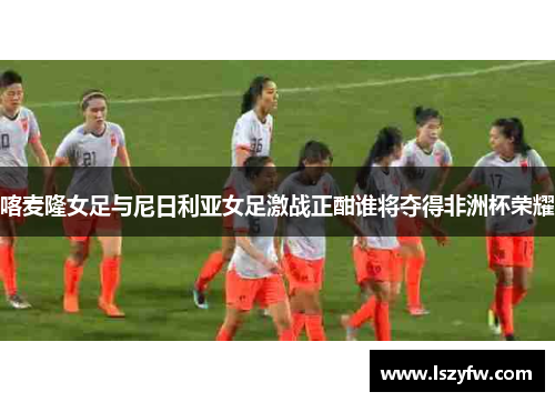 喀麦隆女足与尼日利亚女足激战正酣谁将夺得非洲杯荣耀