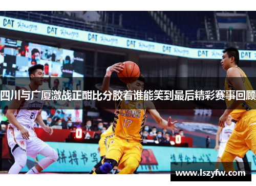 四川与广厦激战正酣比分胶着谁能笑到最后精彩赛事回顾