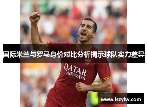 国际米兰与罗马身价对比分析揭示球队实力差异