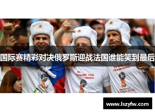 国际赛精彩对决俄罗斯迎战法国谁能笑到最后