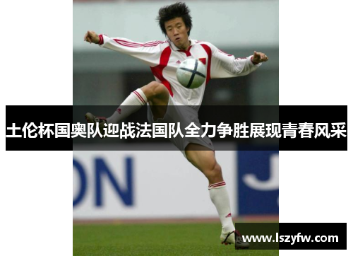 土伦杯国奥队迎战法国队全力争胜展现青春风采