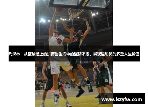 陶汉林：从篮球场上的拼搏到生活中的坚韧不拔，展现运动员的多重人生价值