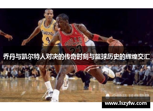 乔丹与凯尔特人对决的传奇时刻与篮球历史的辉煌交汇