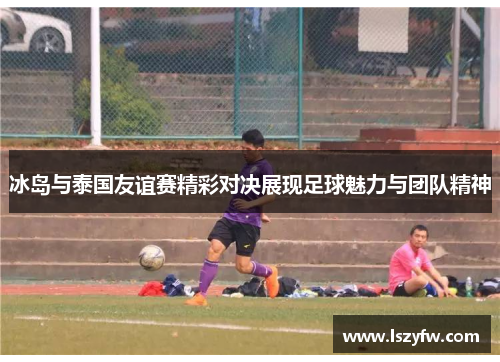 冰岛与泰国友谊赛精彩对决展现足球魅力与团队精神