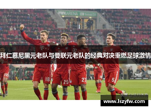 拜仁慕尼黑元老队与曼联元老队的经典对决重燃足球激情