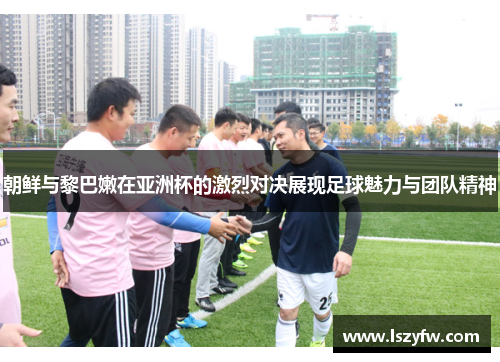 朝鲜与黎巴嫩在亚洲杯的激烈对决展现足球魅力与团队精神