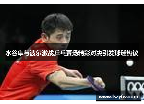 水谷隼与波尔激战乒乓赛场精彩对决引发球迷热议